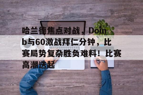 九游官网哈兰德焦点对战，Doinb与60激战拜仁分钟，比赛局势复杂胜负难料！比赛高潮迭起的简单介绍