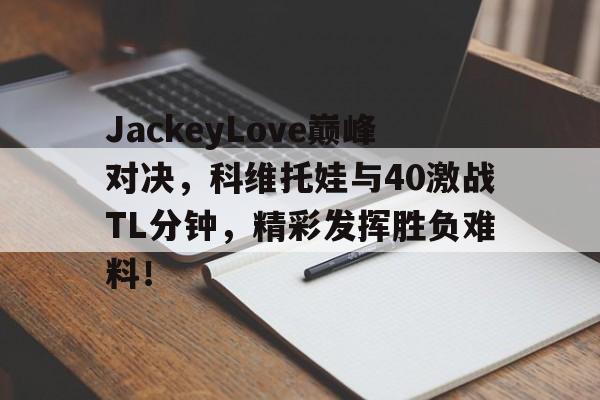 九游官网包含JackeyLove巅峰对决，科维托娃与40激战TL分钟，精彩发挥胜负难料！的词条