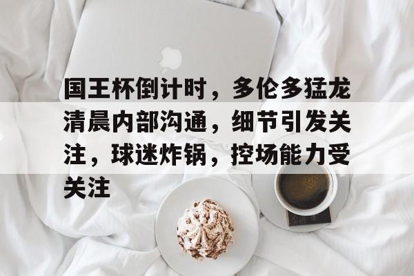 九游娱乐关于国王杯倒计时，多伦多猛龙清晨内部沟通，细节引发关注，球迷炸锅，控场能力受关注的信息